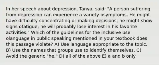 In her speech about depression, Tanya, said: "A person suffering from depression can experience a variety osymptoms. He might have difficulty concentrating or making decisions; he might show signs ofatigue; he will probably lose interest in his favorite activities." Which of the guidelines for the inclusive use olanguage in public speaking mentioned in your textbook does this passage violate? A) Use language appropriate to the topic. B) Use the names that groups use to identify themselves. C) Avoid the generic "he." D) all of the above E) a and b only