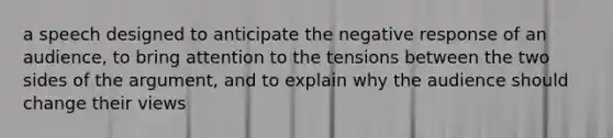 a speech designed to anticipate the negative response of an audience, to bring attention to the tensions between the two sides of the argument, and to explain why the audience should change their views