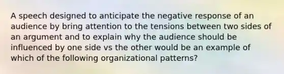 A speech designed to anticipate the negative response of an audience by bring attention to the tensions between two sides of an argument and to explain why the audience should be influenced by one side vs the other would be an example of which of the following organizational patterns?