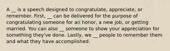 A __ is a speech designed to congratulate, appreciate, or remember. First, __ can be delivered for the purpose of congratulating someone for an honor, a new job, or getting married. You can also __ someone to show your appreciation for something they've done. Lastly, we __ people to remember them and what they have accomplished.