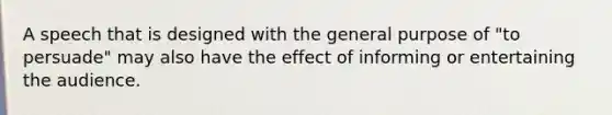 A speech that is designed with the general purpose of "to persuade" may also have the effect of informing or entertaining the audience.