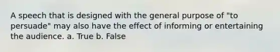 A speech that is designed with the general purpose of "to persuade" may also have the effect of informing or entertaining the audience. a. True b. False