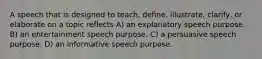 A speech that is designed to teach, define, illustrate, clarify, or elaborate on a topic reflects A) an explanatory speech purpose. B) an entertainment speech purpose. C) a persuasive speech purpose. D) an informative speech purpose.