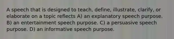 A speech that is designed to teach, define, illustrate, clarify, or elaborate on a topic reflects A) an explanatory speech purpose. B) an entertainment speech purpose. C) a persuasive speech purpose. D) an informative speech purpose.