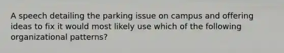 A speech detailing the parking issue on campus and offering ideas to fix it would most likely use which of the following organizational patterns?