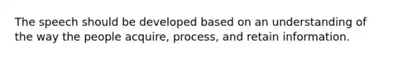 The speech should be developed based on an understanding of the way the people acquire, process, and retain information.