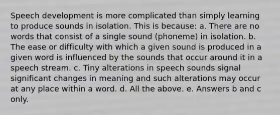 Speech development is more complicated than simply learning to produce sounds in isolation. This is because: a. There are no words that consist of a single sound (phoneme) in isolation. b. The ease or difficulty with which a given sound is produced in a given word is influenced by the sounds that occur around it in a speech stream. c. Tiny alterations in speech sounds signal significant changes in meaning and such alterations may occur at any place within a word. d. All the above. e. Answers b and c only.