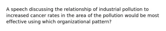 A speech discussing the relationship of industrial pollution to increased cancer rates in the area of the pollution would be most effective using which organizational pattern?