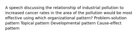 A speech discussing the relationship of industrial pollution to increased cancer rates in the area of the pollution would be most effective using which organizational pattern? Problem-solution pattern Topical pattern Developmental pattern Cause-effect pattern