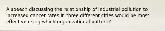 A speech discussing the relationship of industrial pollution to increased cancer rates in three different cities would be most effective using which organizational pattern?