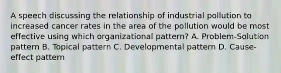 A speech discussing the relationship of industrial pollution to increased cancer rates in the area of the pollution would be most effective using which organizational pattern? A. Problem-Solution pattern B. Topical pattern C. Developmental pattern D. Cause-effect pattern