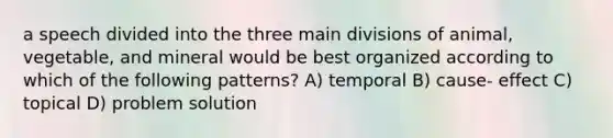 a speech divided into the three main divisions of animal, vegetable, and mineral would be best organized according to which of the following patterns? A) temporal B) cause- effect C) topical D) problem solution