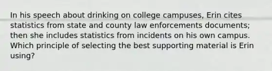 In his speech about drinking on college campuses, Erin cites statistics from state and county law enforcements documents; then she includes statistics from incidents on his own campus. Which principle of selecting the best supporting material is Erin using?