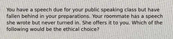 You have a speech due for your public speaking class but have fallen behind in your preparations. Your roommate has a speech she wrote but never turned in. She offers it to you. Which of the following would be the ethical choice?