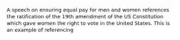 A speech on ensuring equal pay for men and women references the ratification of the 19th amendment of the US Constitution which gave women the right to vote in the United States. This is an example of referencing