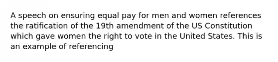 A speech on ensuring equal pay for men and women references the ratification of the 19th amendment of the US Constitution which gave women the right to vote in the United States. This is an example of referencing