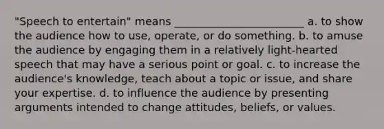 "Speech to entertain" means ________________________ a. to show the audience how to use, operate, or do something. b. to amuse the audience by engaging them in a relatively light-hearted speech that may have a serious point or goal. c. to increase the audience's knowledge, teach about a topic or issue, and share your expertise. d. to influence the audience by presenting arguments intended to change attitudes, beliefs, or values.