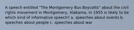 A speech entitled "The Montgomery Bus Boycotts" about the civil rights movement in Montgomery, Alabama, in 1955 is likely to be which kind of informative speech? a. speeches about events b. speeches about people c. speeches about war