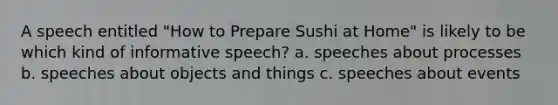 A speech entitled "How to Prepare Sushi at Home" is likely to be which kind of informative speech? a. speeches about processes b. speeches about objects and things c. speeches about events