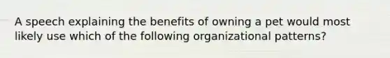 A speech explaining the benefits of owning a pet would most likely use which of the following organizational patterns?