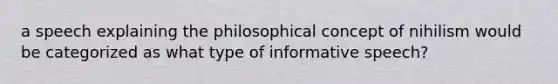 a speech explaining the philosophical concept of nihilism would be categorized as what type of informative speech?