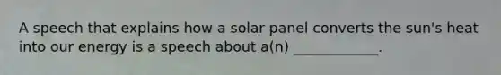 A speech that explains how a solar panel converts the sun's heat into our energy is a speech about a(n) ____________.