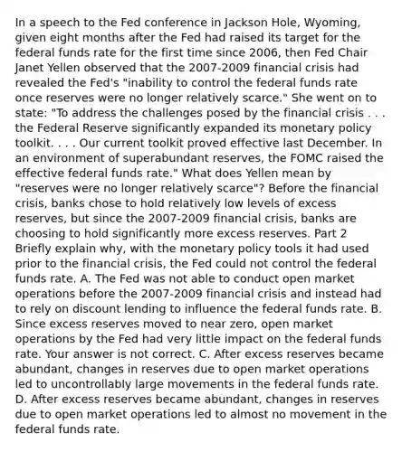 In a speech to the Fed conference in Jackson​ Hole, Wyoming, given eight months after the Fed had raised its target for the federal funds rate for the first time since​ 2006, then Fed Chair Janet Yellen observed that the 2007-2009 financial crisis had revealed the​ Fed's "inability to control the federal funds rate once reserves were no longer relatively​ scarce." She went on to​ state: "To address the challenges posed by the financial crisis . . . the Federal Reserve significantly expanded its <a href='https://www.questionai.com/knowledge/kEE0G7Llsx-monetary-policy' class='anchor-knowledge'>monetary policy</a> toolkit. . . . Our current toolkit proved effective last December. In an environment of superabundant​ reserves, the FOMC raised the effective federal funds​ rate." What does Yellen mean by​ "reserves were no longer relatively​ scarce"? Before the financial​ crisis, banks chose to hold relatively low levels of excess​ reserves, but since the 2007-2009 financial​ crisis, banks are choosing to hold significantly more excess reserves. Part 2 Briefly explain​ why, with the monetary policy tools it had used prior to the financial​ crisis, the Fed could not control the federal funds rate. A. The Fed was not able to conduct open market operations before the 2007-2009 financial crisis and instead had to rely on discount lending to influence the federal funds rate. B. Since excess reserves moved to near​ zero, open market operations by the Fed had very little impact on the federal funds rate. Your answer is not correct. C. After excess reserves became​ abundant, changes in reserves due to open market operations led to uncontrollably large movements in the federal funds rate. D. After excess reserves became​ abundant, changes in reserves due to open market operations led to almost no movement in the federal funds rate.