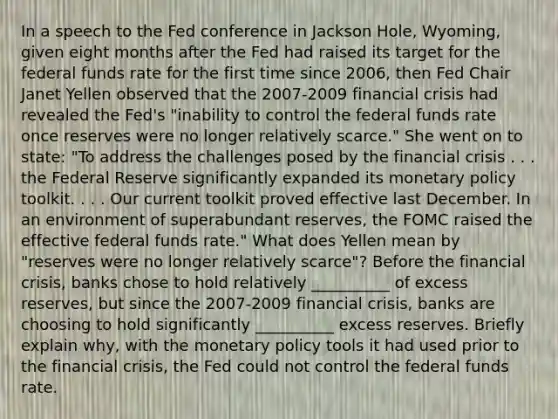 In a speech to the Fed conference in Jackson​ Hole, Wyoming, given eight months after the Fed had raised its target for the federal funds rate for the first time since​ 2006, then Fed Chair Janet Yellen observed that the 2007-2009 financial crisis had revealed the​ Fed's "inability to control the federal funds rate once reserves were no longer relatively​ scarce." She went on to​ state: "To address the challenges posed by the financial crisis . . . the Federal Reserve significantly expanded its <a href='https://www.questionai.com/knowledge/kEE0G7Llsx-monetary-policy' class='anchor-knowledge'>monetary policy</a> toolkit. . . . Our current toolkit proved effective last December. In an environment of superabundant​ reserves, the FOMC raised the effective federal funds​ rate." What does Yellen mean by​ "reserves were no longer relatively​ scarce"? Before the financial​ crisis, banks chose to hold relatively __________ of excess​ reserves, but since the 2007-2009 financial​ crisis, banks are choosing to hold significantly __________ excess reserves. Briefly explain​ why, with the monetary policy tools it had used prior to the financial​ crisis, the Fed could not control the federal funds rate.