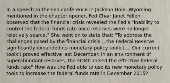 In a speech to the Fed conference in Jackson​ Hole, Wyoming mentioned in the chapter​ opener, Fed Chair Janet Yellen observed that the financial crisis revealed the​ Fed's "inability to control the federal funds rate once reserves were no longer relatively scarce." She went on to state​ that: "To address the challenges posed by the financial crisis ...the Federal Reserve significantly expanded its <a href='https://www.questionai.com/knowledge/kEE0G7Llsx-monetary-policy' class='anchor-knowledge'>monetary policy</a> toolkit.... Our current toolkit proved effective last December. In an environment of superabundant​ reserves, the FOMC raised the effective federal funds rate" How was the Fed able to use its new monetary policy tools to increase the federal funds rate in December​ 2015?