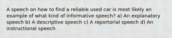 A speech on how to find a reliable used car is most likely an example of what kind of informative speech? a) An explanatory speech b) A descriptive speech c) A reportorial speech d) An instructional speech