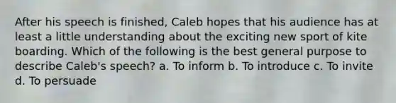 After his speech is finished, Caleb hopes that his audience has at least a little understanding about the exciting new sport of kite boarding. Which of the following is the best general purpose to describe Caleb's speech? a. To inform b. To introduce c. To invite d. To persuade