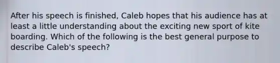 After his speech is finished, Caleb hopes that his audience has at least a little understanding about the exciting new sport of kite boarding. Which of the following is the best general purpose to describe Caleb's speech?