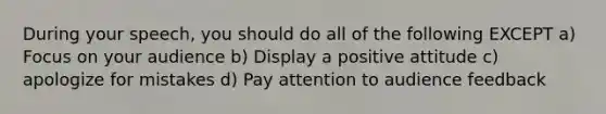 During your speech, you should do all of the following EXCEPT a) Focus on your audience b) Display a positive attitude c) apologize for mistakes d) Pay attention to audience feedback