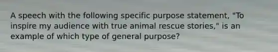 A speech with the following specific purpose statement, "To inspire my audience with true animal rescue stories," is an example of which type of general purpose?