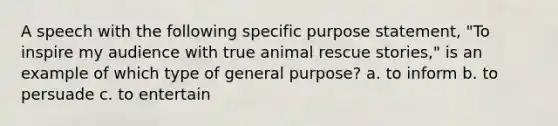 A speech with the following specific purpose statement, "To inspire my audience with true animal rescue stories," is an example of which type of general purpose? a. to inform b. to persuade c. to entertain