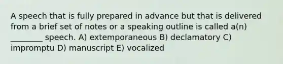 A speech that is fully prepared in advance but that is delivered from a brief set of notes or a speaking outline is called a(n) ________ speech. A) extemporaneous B) declamatory C) impromptu D) manuscript E) vocalized