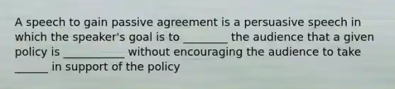 A speech to gain passive agreement is a persuasive speech in which the speaker's goal is to ________ the audience that a given policy is ___________ without encouraging the audience to take ______ in support of the policy