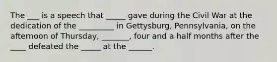 The ___ is a speech that _____ gave during the Civil War at the dedication of the _________ in Gettysburg, Pennsylvania, on the afternoon of Thursday, _______, four and a half months after the ____ defeated the _____ at the ______.