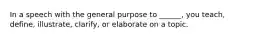 In a speech with the general purpose to ______, you teach, define, illustrate, clarify, or elaborate on a topic.