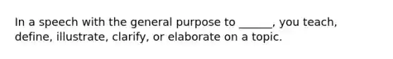 In a speech with the general purpose to ______, you teach, define, illustrate, clarify, or elaborate on a topic.