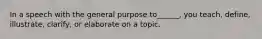 In a speech with the general purpose to______, you teach, define, illustrate, clarify, or elaborate on a topic.