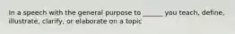 In a speech with the general purpose to ______ you teach, define, illustrate, clarify, or elaborate on a topic