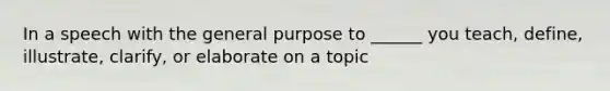 In a speech with the general purpose to ______ you teach, define, illustrate, clarify, or elaborate on a topic