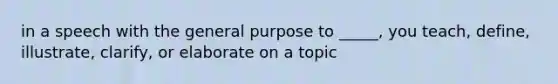 in a speech with the general purpose to _____, you teach, define, illustrate, clarify, or elaborate on a topic