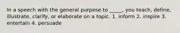 In a speech with the general purpose to _____, you teach, define, illustrate, clarify, or elaborate on a topic. 1. inform 2. inspire 3. entertain 4. persuade