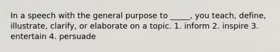 In a speech with the general purpose to _____, you teach, define, illustrate, clarify, or elaborate on a topic. 1. inform 2. inspire 3. entertain 4. persuade