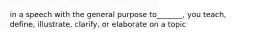 in a speech with the general purpose to_______, you teach, define, illustrate, clarify, or elaborate on a topic