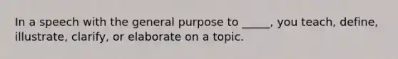 In a speech with the general purpose to _____, you teach, define, illustrate, clarify, or elaborate on a topic.