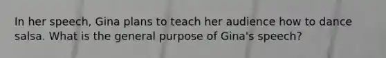 In her speech, Gina plans to teach her audience how to dance salsa. What is the general purpose of Gina's speech?