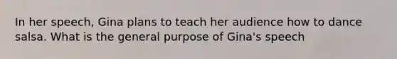 In her speech, Gina plans to teach her audience how to dance salsa. What is the general purpose of Gina's speech